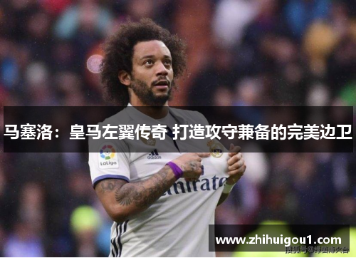 马塞洛：皇马左翼传奇 打造攻守兼备的完美边卫