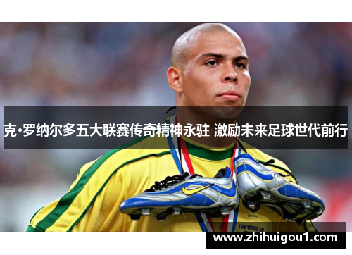 克·罗纳尔多五大联赛传奇精神永驻 激励未来足球世代前行