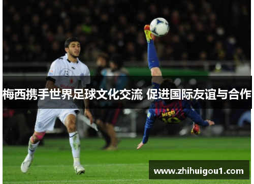 梅西携手世界足球文化交流 促进国际友谊与合作